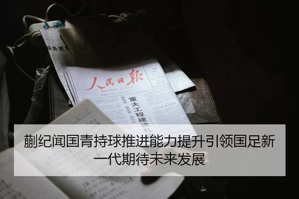 蒯纪闻国青持球推进能力提升引领国足新一代期待未来发展